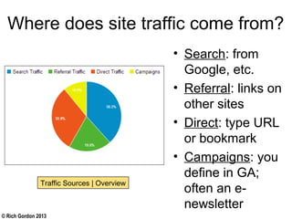 © Rich Gordon 2013
Where does site traffic come from?
• Search: from
Google, etc.
• Referral: links on
other sites
• Direct: type URL
or bookmark
• Campaigns: you
define in GA;
often an e-
newsletter
Traffic Sources | Overview
 