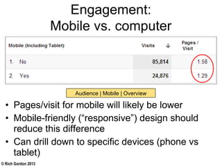© Rich Gordon 2013
Engagement:
Mobile vs. computer
• Pages/visit for mobile will likely be lower
• Mobile-friendly (“responsive”) design should
reduce this difference
• Can drill down to specific devices (phone vs
tablet)
Audience | Mobile | Overview
 