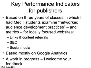 © Rich Gordon 2013
Key Performance Indicators
for publishers
• Based on three years of classes in which I
had Medill students examine “networked
audience development practices” – and
metrics – for locally focused websites:
– Links & content referrals
– SEO
– Social media
• Based mostly on Google Analytics
• A work in progress – I welcome your
feedback
 