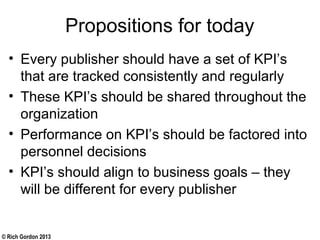 © Rich Gordon 2013
Propositions for today
• Every publisher should have a set of KPI’s
that are tracked consistently and regularly
• These KPI’s should be shared throughout the
organization
• Performance on KPI’s should be factored into
personnel decisions
• KPI’s should align to business goals – they
will be different for every publisher
 