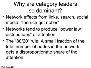 © Rich Gordon 2013
Why are category leaders
so dominant?
• Network effects from links, search, social
media: “the rich get richer”
• Networks tend to produce “power law
distributions” of attention
• The “80/20” rule: A small fraction of the
total number of nodes in the network
gets a disproportionate share of the
attention
 