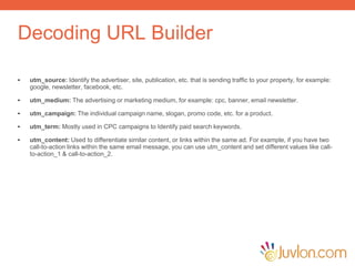 Decoding URL Builder
• utm_source: Identify the advertiser, site, publication, etc. that is sending traffic to your property, for example:
google, newsletter, facebook, etc.
• utm_medium: The advertising or marketing medium, for example: cpc, banner, email newsletter.
• utm_campaign: The individual campaign name, slogan, promo code, etc. for a product.
• utm_term: Mostly used in CPC campaigns to Identify paid search keywords.
• utm_content: Used to differentiate similar content, or links within the same ad. For example, if you have two
call-to-action links within the same email message, you can use utm_content and set different values like call-
to-action_1 & call-to-action_2.
 