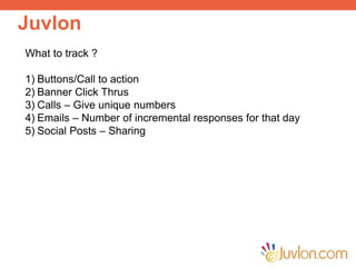 Juvlon
Improve Customer Engagement
Run Data Enrichment Campaigns
Reduce Invalid Email Addresses
Send Personalized Emails and SMS
What to track ?
1) Buttons/Call to action
2) Banner Click Thrus
3) Calls – Give unique numbers
4) Emails – Number of incremental responses for that day
5) Social Posts – Sharing
 