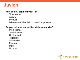 Juvlon
Improve Customer Engagement
Run Data Enrichment Campaigns
Reduce Invalid Email Addresses
Send Personalized Emails and SMS
How do you segment your list?
Time frames
Activity
Product
Where subscriber is in conversion process
Do you put your subscribers into categories?
Promotional
Transactional
On demand
Triggered
Scheduled
External
Paid
Non-paid
 