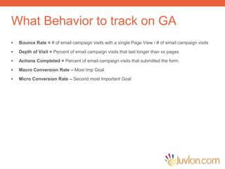 What Behavior to track on GA
• Bounce Rate = # of email campaign visits with a single Page View / # of email campaign visits
• Depth of Visit = Percent of email campaign visits that last longer than xx pages
• Actions Completed = Percent of email campaign visits that submitted the form.
• Macro Conversion Rate – Most Imp Goal
• Micro Conversion Rate – Second most Important Goal
 