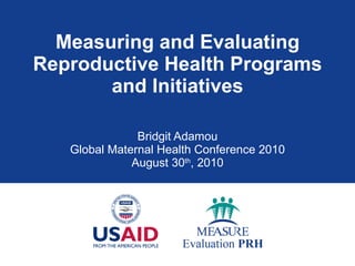 Measuring and Evaluating Reproductive Health Programs and Initiatives Bridgit Adamou Global Maternal Health Conference 2010 August 30 th , 2010 
