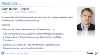About me…
Sean Burton – Analyt
sean@analyt.co.uk | @analytdata | analyt.co.uk
I'm passionate about improving customer experience and business value by using
a blend of data, technology and psychology.
About me:
• Formerly the Director of Measurement at Seren Design Ltd.
• A 15 year career covering: eLearning, Content Management Systems,
Interaction Design, Product Management, Web Analytics, and Data
Visualisation.
• Extensive experience with FTSE 100 companies across financial,
telecommunication, gaming, and retail sectors.
0191 704 2045 | analyt.co.uk | info@analyt.co.uk | @analytdata
 