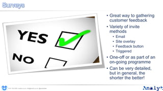 Surveys
0191 704 2045 | analyt.co.uk | info@analyt.co.uk | @analytdata
• Great way to gathering
customer feedback
• Variety of invite
methods
• Email
• Site overlay
• Feedback button
• Triggered
• One-off or as part of an
on-going programme
• Can be very detailed,
but in general, the
shorter the better!
 