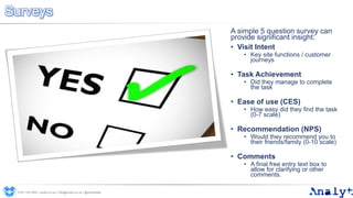 Surveys
A simple 5 question survey can
provide significant insight:
• Visit Intent
• Key site functions / customer
journeys
• Task Achievement
• Did they manage to complete
the task
• Ease of use (CES)
• How easy did they find the task
(0-7 scale)
• Recommendation (NPS)
• Would they recommend you to
their friends/family (0-10 scale)
• Comments
• A final free entry text box to
allow for clarifying or other
comments.
0191 704 2045 | analyt.co.uk | info@analyt.co.uk | @analytdata
 