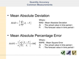 Quantity Accuracy  Common Measurements Mean Absolute Deviation Where : MAD : Mean Absolute Deviation Ai  : The actual value in time period i Fi  : The forecast value in time period i Mean Absolute Percentage Error Where : MAPE : Mean Square Error Ai  : The actual value in time period i Fi  : The forecast value in time period i 