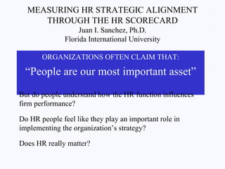 MEASURING HR STRATEGIC ALIGNMENT THROUGH THE HR SCORECARD Juan I. Sanchez, Ph.D. Florida International University ,[object Object],[object Object],But do people understand how the HR function influences firm performance?  Do HR people feel like they play an important role in implementing the organization’s strategy? Does HR really matter? 