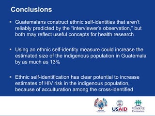 Conclusions
 Guatemalans construct ethnic self-identities that aren‟t
  reliably predicted by the “interviewer‟s observation,” but
  both may reflect useful concepts for health research

 Using an ethnic self-identity measure could increase the
  estimated size of the indigenous population in Guatemala
  by as much as 13%

 Ethnic self-identification has clear potential to increase
  estimates of HIV risk in the indigenous population,
  because of acculturation among the cross-identified
 