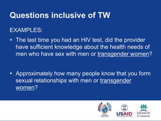 Questions inclusive of TW
EXAMPLES:
 The last time you had an HIV test, did the provider
  have sufficient knowledge about the health needs of
  men who have sex with men or transgender women?


 Approximately how many people know that you form
  sexual relationships with men or transgender
  women?
 