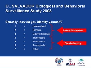 EL SALVADOR Biological and Behavioral
Surveillance Study 2008

Sexually, how do you identify yourself?
      1     =     Heterosexual
      2     =     Bisexual                Sexual Orientation
      3     =     Gay/Homosexual
      4     =     Transvestite
      5     =     Transsexual
                                           Gender Identity
      6     =     Transgender
      7     =     Other
 