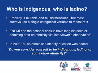 Who is indigenous, who is ladino?
 Ethnicity is mutable and multidimensional, but most
  surveys use a single categorical variable to measure it

 ENSMI and the national census have long histories of
  obtaining data on ethnicity via „interviewer‟s observation‟

 In 2008-09, an ethnic self-identity question was added:
“Do you consider yourself to be indigenous, ladino, or
              some other ethnicity?”
 