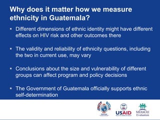 Why does it matter how we measure
ethnicity in Guatemala?
 Different dimensions of ethnic identity might have different
  effects on HIV risk and other outcomes there

 The validity and reliability of ethnicity questions, including
  the two in current use, may vary

 Conclusions about the size and vulnerability of different
  groups can affect program and policy decisions

 The Government of Guatemala officially supports ethnic
  self-determination
 