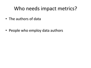 Who needs impact metrics?
• The authors of data
• People who employ data authors

 