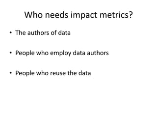 Who needs impact metrics?
• The authors of data
• People who employ data authors
• People who reuse the data

 