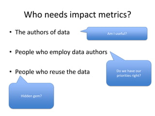 Who needs impact metrics?
• The authors of data

Am I useful?

• People who employ data authors
• People who reuse the data

Hidden gem?

Do we have our
priorities right?

 