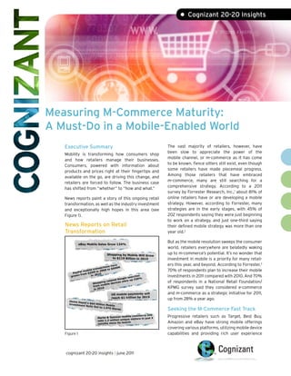 • Cognizant 20-20 Insights




Measuring M-Commerce Maturity:
A Must-Do in a Mobile-Enabled World
   Executive Summary                                                    The vast majority of retailers, however, have
                                                                        been slow to appreciate the power of the
   Mobility is transforming how consumers shop
                                                                        mobile channel, or m-commerce as it has come
   and how retailers manage their businesses.
                                                                        to be known. Fence sitters still exist, even though
   Consumers, powered with information about
                                                                        some retailers have made piecemeal progress.
   products and prices right at their fingertips and
                                                                        Among those retailers that have embraced
   available on the go, are driving this change, and
                                                                        m-commerce, many are still searching for a
   retailers are forced to follow. The business case
                                                                        comprehensive strategy. According to a 2011
   has shifted from “whether” to “how and what.”
                                                                        survey by Forrester Research, Inc.,1 about 81% of
   News reports paint a story of this ongoing retail                    online retailers have or are developing a mobile
   transformation, as well as the industry investment                   strategy. However, according to Forrester, many
   and exceptionally high hopes in this area (see                       strategies are in the early stages, with 45% of
   Figure 1).                                                           202 respondents saying they were just beginning
                                                                        to work on a strategy, and just one-third saying
   News Reports on Retail                                               their defined mobile strategy was more than one
   Transformation                                                       year old.2

              eBay Mobile Sales Grow 134%
                                                                        But as the mobile revolution sweeps the consumer
                                                                        world, retailers everywhere are belatedly waking
                                 Shopping by Mobile Will Grow           up to m-commerce’s potential. It’s no wonder that
                                    to $119 Billion in 2015             investment in mobile is a priority for many retail-
                                        have                            ers this year, and beyond. According to Forrester,3
                                  tions      M
                          ansac 8 to $500
                  bile tr       00                                      70% of respondents plan to increase their mobile
            al mo          in 2
       PayP om $25M 10
           n fr      in 20
      grow                                         searc
                                                         hes            investments in 2011 compared with 2010. And 70%
                                             Google up 230%
                                       lated
                                ing-re evices we
                       Shopp obile d
                                                  re
                                                                        of respondents in a National Retail Foundation/
                               m
                       from
                        in 201
                                 0                                      KPMG survey said they considered e-commerce
                                    US mobile payments will             and m-commerce as a strategic initiative for 2011,
                                    reach $1 trillion by 2015           up from 28% a year ago.
     Home De
             pot's $64
     Investmen          Million Mo
               t Rolls Ou          bile
                          t to 1,970
                                     Stores                             Seeking the M-Commerce Fast Track
                                                                 site
                          Marks & Spencer
                                            mobile commerce
                                                                    4   Progressive retailers such as Target, Best Buy,
                                               que visitors in just
                          nets 1.2 million uni
                          months since its
                                            launch                      Amazon and eBay have strong mobile offerings
                                                                        covering various platforms, utilizing mobile device
   Figure 1                                                             capabilities and providing rich user experience



   cognizant 20-20 insights | june 2011
 