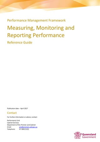 Performance Management Framework
Measuring, Monitoring and
Reporting Performance
Reference Guide
Publication date – April 2017
Contact
For further information or advice, contact:
Performance Unit
Cabinet Services
Department of the Premier and Cabinet
Email: pm@premiers.qld.gov.au
Telephone: 07 3003 9192
 