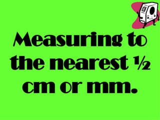 Measuring to the nearest ½ cm or mm. 