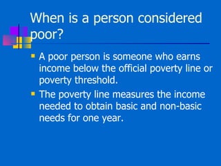 When is a person considered poor?  A poor person is someone who earns income below the official poverty line or poverty threshold. The poverty line measures the income needed to obtain basic and non-basic needs for one year.  