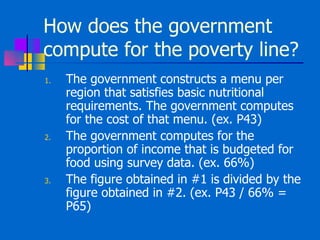 How does the government compute for the poverty line? The government constructs a menu per region that satisfies basic nutritional requirements. The government computes for the cost of that menu. (ex. P43) The government computes for the proportion of income that is budgeted for food using survey data. (ex. 66%) The figure obtained in #1 is divided by the figure obtained in #2. (ex. P43 / 66% = P65) 