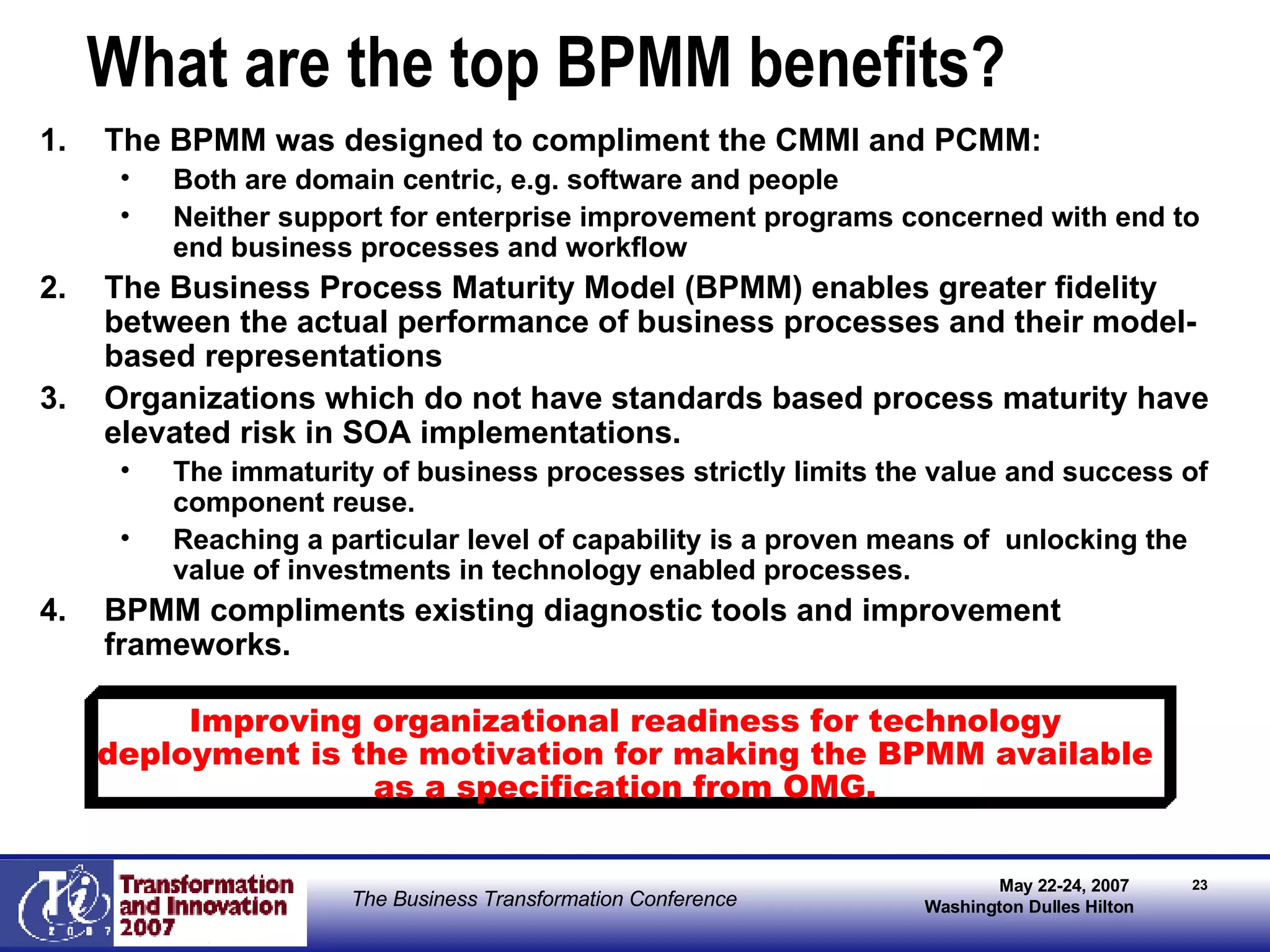 What are the top BPMM benefits? The BPMM was designed to compliment the CMMI and PCMM: Both are domain centric, e.g. software and people Neither support for enterprise improvement programs concerned with end to end business processes and workflow The Business Process Maturity Model (BPMM) enables greater fidelity between the actual performance of business processes and their model-based representations Organizations which do not have standards based process maturity have elevated risk in SOA implementations. The immaturity of business processes strictly limits the value and success of component reuse. Reaching a particular level of capability is a proven means of  unlocking the value of investments in technology enabled processes. BPMM compliments existing diagnostic tools and improvement frameworks. Improving organizational readiness for technology deployment is the motivation for making the BPMM available as a specification from OMG. 