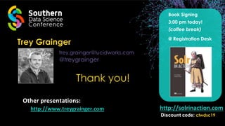 Trey Grainger
trey.grainger@lucidworks.com
@treygrainger
Thank you!
http://solrinaction.com
Other presentations:
http://www.treygrainger.com
Discount code: ctwdsc19
Book Signing
3:00 pm today!
(coffee break)
@ Registration Desk
 