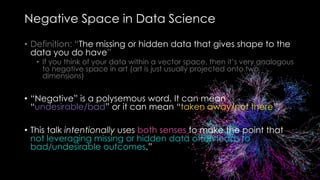 Negative Space in Data Science
• Definition: “The missing or hidden data that gives shape to the
data you do have”
• If you think of your data within a vector space, then it’s very analogous
to negative space in art (art is just usually projected onto two
dimensions)
• “Negative” is a polysemous word. It can mean
“undesirable/bad” or it can mean “taken away/not there”.
• This talk intentionally uses both senses to make the point that
not leveraging missing or hidden data often leads to
bad/undesirable outcomes.”
 
