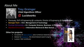 Trey Grainger
Chief Algorithms Officer
• Previously: SVP of Engineering @ Lucidworks; Director of Engineering @ CareerBuilder
• Georgia Tech – MBA, Management of Technology
• Furman University – BA, Computer Science, Business, & Philosophy
• Stanford University – Information Retrieval & Web Search
Other fun projects:
• Co-author of Solr in Action, plus numerous research publications
• Advisor to Presearch, the decentralized search engine
• Lucene / Solr contributor
About Me
 