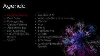 Agenda
• Fraudulent AI
• Adversarial Machine Learning
• Cancer
• War
• Bikinis
• Brainwashing
• Alt-right
• White Supremacism
• Time Travel
• Avengers Endgame
Spoilers
• Negative Space
• Dark Data
• Pornography
• Global Warming
• Algorithmic Bias
• Diet & Exercise
• Self-crashing Cars
• Racism
• Sexism
 