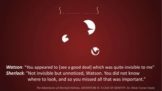 Watson: “You appeared to [see a good deal] which was quite invisible to me”
Sherlock: “Not invisible but unnoticed, Watson. You did not know
where to look, and so you missed all that was important.”
The Adventures of Sherlock Holmes, ADVENTURE III. A CASE OF IDENTITY, Sir. Oliver Conan Doyle
 
