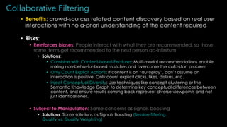 Collaborative Filtering
• Benefits: crowd-sources related content discovery based on real user
interactions with no a-priori understanding of the content required
• Risks:
• Reinforces biases: People interact with what they are recommended, so those
same items get recommended to the next person ad-infinitum
• Solutions:
• Combine with Content-based Features: Multi-modal recommendations enable
mixing non-behavior-based matches and overcome the cold-start problem
• Only Count Explicit Actions: If content is on “autoplay”, don’t assume an
interaction is positive. Only count explicit clicks, likes, dislikes, etc.
• Inject Conceptual Diversity: Use techniques like concept clustering or the
Semantic Knowledge Graph to determine key conceptual differences between
content, and ensure results coming back represent diverse viewpoints and not
just identical ones.
• Subject to Manipulation: Same concerns as signals boosting
• Solutions: Same solutions as Signals Boosting (Session-filtering,
Quality vs. Quality Weighting)
 