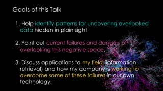 Goals of this Talk
1. Help identify patterns for uncovering overlooked
data hidden in plain sight
2. Point out current failures and dangers of
overlooking this negative space.
3. Discuss applications to my field (information
retrieval) and how my company is working to
overcome some of these failures in our own
technology.
 