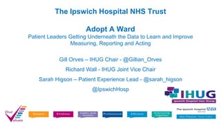 The Ipswich Hospital NHS Trust
Adopt A Ward
Patient Leaders Getting Underneath the Data to Learn and Improve
Measuring, Reporting and Acting
Gill Orves – IHUG Chair - @Gillian_Orves
Richard Wall - IHUG Joint Vice Chair
Sarah Higson – Patient Experience Lead - @sarah_higson
@IpswichHosp
 