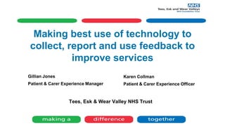 Making best use of technology to
collect, report and use feedback to
improve services
Tees, Esk & Wear Valley NHS Trust
Gillian Jones
Patient & Carer Experience Manager
Karen Collman
Patient & Carer Experience Officer
 