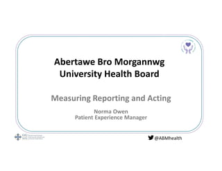 Abertawe Bro Morgannwg
University Health Board
Measuring Reporting and Acting
Norma Owen
Patient Experience Manager
@ABMhealth
 