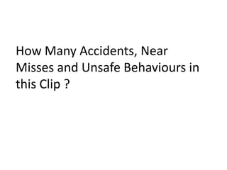 How Many Accidents, Near
Misses and Unsafe Behaviours in
this Clip ?
 