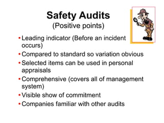 Safety Audits
(Positive points)
Leading indicator (Before an incident
occurs)
Compared to standard so variation obvious
Selected items can be used in personal
appraisals
Comprehensive (covers all of management
system)
Visible show of commitment
Companies familiar with other audits
 