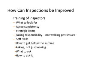 Training of inspectors
– What to look for
– Agree consistency
– Strategic items
– Taking responsibility – not walking past issues
– Soft Skills
•How to get below the surface
•Asking, not just looking
•What to ask
•How to ask it
How Can Inspections be Improved
 