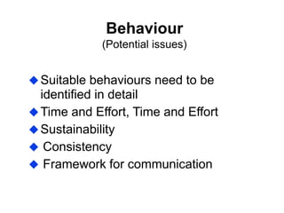 Behaviour
(Potential issues)
Suitable behaviours need to be
identified in detail
Time and Effort, Time and Effort
Sustainability
 Consistency
 Framework for communication
 