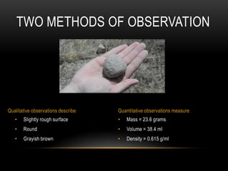 TWO METHODS OF OBSERVATION




Qualitative observations describe   Quantitative observations measure
   •   Slightly rough surface       •   Mass = 23.6 grams
   •   Round                        •   Volume = 38.4 ml
   •   Grayish brown                •   Density = 0.615 g/ml
 
