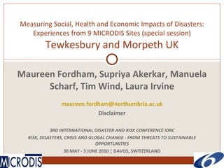 Measuring Social, Health and Economic Impacts of Disasters: Experiences from 9 MICRODIS Sites (special session) Tewkesbury and Morpeth UK Maureen Fordham, Supriya Akerkar, Manuela Scharf, Tim Wind, Laura Irvine [email_address] Disclaimer 3RD INTERNATIONAL DISASTER AND RISK CONFERENCE IDRC RISK, DISASTERS, CRISIS AND GLOBAL CHANGE - FROM THREATS TO SUSTAINABLE OPPORTUNITIES 30 MAY - 3 JUNE 2010 ¦ DAVOS, SWITZERLAND 