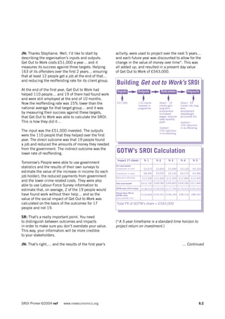 JN: Thanks Stephanie. Well, I’d like to start by          activity, were used to project over the next 5 years…
describing the organisation’s inputs and outputs.         and each future year was discounted to allow for the
Get Out to Work costs £51,000 a year… and it              change in the value of money over time*. This was
measures its success against three targets: Helping       all added up, and resulted in a present day value
163 of its offenders over the first 2 years… ensuring     of Get Out to Work of £543,000.
that at least 12 people get a job at the end of that…
and reducing the reoffending rate for its client group.
                                                          Building Get out to Work’s SROI
At the end of the first year, Get Out to Work had          Inputs                 Outputs           Outcomes                 Impacts
helped 110 people… and 19 of them had found work
and were still employed at the end of 10 months.
Now the reoffending rate was 15% lower than the            £51,000                110 clients      Direct – 19       Direct – 17
                                                                                  involved in      clients gain      clients into long
national average for that target group… and it was                                programme        long term         term
                                                                                                   employment        employment
by measuring their success against these targets,                                                  (increased        (deadweight
that Get Out to Work was able to calculate the SROI.                                               wages, reduced    accounted for)
                                                                                                   state benefits
This is how they did it…                                                                           paid)             Indirect –
                                                                                                                     15% reduction
                                                                                                   Indirect –        in re-offending
The input was the £51,000 invested. The outputs                                                    15% reduction
                                                                                                   in re-offending
were the 110 people that they helped over the first
year. The direct outcome was that 19 people found
a job and reduced the amounts of money they needed
from the government. The indirect outcome was the
lower rate of reoffending.                                GOTW’s SROI Calculation
                                                           Impact 17 clients            Yr 1     Yr 2      Yr 3       Yr 4      Yr 5
Tomorrow’s People were able to use government
                                                          Per client benefit
statistics and the results of their own surveys to        Employment: to client        £3,670   £3,830    £3,990     £4,150     £4,320
estimate the value of the increase in income (to each     Employment: to state         £8,940   £9,050    £9,150     £9,270     £9,380
job holder), the reduced payments from government         Reduced re-offending        £12,400 £12,400 £12,400 £12,400 £12,400
and the lower crime related costs. They were also
                                                          Total social benefit        £419,740 £390,990 £356,820 £334,580 £311,840
able to use Labour Force Survey information to
                                                          GOTW share (33% of total)   £138,510 £129,030 £117,750 £110,410 £102,910
estimate that, on average, 2 of the 19 people would
                                                          Present Value (PV) of
have found work without their help… and so the            GOTW’s share                £133,826 £120,451 £106,204     £96,216   £86,647
value of the social impact of Get Out to Work was         (discounted @ 3.5%)


calculated on the basis of the outcomes for 17            Total PV of GOTW’s share = £543,000
people and not 19.

SR: That’s a really important point. You need
to distinguish between outcomes and impacts               (*A 5-year timeframe is a standard time horizon to
in order to make sure you don’t overstate your value.     project return on investment.)
This way, your information will be more credible
to your stakeholders.

JN: That’s right,… and the results of the first year’s                                                                 ... Continued




SROI Primer ©2004 nef      www.neweconomics.org                                                                                          6.2
 
