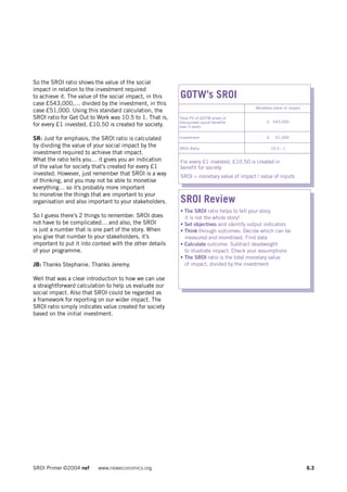 So the SROI ratio shows the value of the social
impact in relation to the investment required
to achieve it. The value of the social impact, in this    GOTW’s SROI
case £543,000,… divided by the investment, in this
                                                                                          Monetary value of impact
case £51,000. Using this standard calculation, the
SROI ratio for Get Out to Work was 10.5 to 1. That is,    Total PV of GOTW share of
                                                          discounted social benefits            £ 543,000
for every £1 invested, £10.50 is created for society.     over 5 years


SR: Just for emphasis, the SROI ratio is calculated       Investment                            £     51,000

by dividing the value of your social impact by the        SROI Ratio                                10.5 : 1
investment required to achieve that impact.
What the ratio tells you… it gives you an indication      For every £1 invested, £10.50 is created in
of the value for society that’s created for every £1      benefit for society
invested. However, just remember that SROI is a way       SROI = monetary value of impact / value of inputs
of thinking, and you may not be able to monetise
everything… so it’s probably more important
to monetise the things that are important to your
organisation and also important to your stakeholders.     SROI Review
                                                          • The SROI ratio helps to tell your story,
So I guess there’s 2 things to remember. SROI does          it is not the whole story!
not have to be complicated… and also, the SROI            • Set objectives and identify output indicators
is just a number that is one part of the story. When      • Think through outcomes. Decide which can be
you give that number to your stakeholders, it’s             measured and monetised. Find data
important to put it into context with the other details   • Calculate outcome. Subtract deadweight
of your programme.                                          to illustrate impact. Check your assumptions
                                                          • The SROI ratio is the total monetary value
JB: Thanks Stephanie. Thanks Jeremy.                        of impact, divided by the investment

Well that was a clear introduction to how we can use
a straightforward calculation to help us evaluate our
social impact. Also that SROI could be regarded as
a framework for reporting on our wider impact. The
SROI ratio simply indicates value created for society
based on the initial investment.




SROI Primer ©2004 nef      www.neweconomics.org                                                                      6.3
 