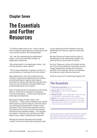 Chapter Seven

The Essentials
and Further
Resources
“It certainly makes sense to me. I need to decide         on your objectives and the interests of your key
how to measure outputs against my objectives so that      stakeholders will help you to get the results that
I can monitor how well I am achieving these.”             you need.

“Ah, I see. By understanding my stakeholder’s             We hope that you will have found this useful in
needs, I can try and meet them through my                 developing your own measurement systems and
organisation’s objectives.”                               planning how to communicate the results.

“By putting myself in my stakeholder’s shoes, I can       Go to the ‘Resources’ section of this Web site and
find new sources of value creation.”                      you’ll find links to additional information on social
                                                          impact measurement, valuing social outcome…
“This is really interesting! I’m going to include it in   and SROI. And remember that you can download
my next tender as it may help me win the contract.”       the slides as a useful reference document.

Many organisations, from social enterprises and           Thank you very much for watching and good luck!
charities, to government departments and investors,
are looking at ways to measure social outputs,
outcomes and impacts. We hope that more and more
of you will see the benefits of using the SROI ratio      The Essentials
to demonstrate social value creation.
                                                          • Understand stakeholder needs and match them
                                                            to your organisation’s objectives
Now, not everything can be monetised, but the things
                                                          • Decide how to measure outputs against
that can, really help to illustrate the importance
                                                            your objectives
of the work being done… and the value flowing from        • Putting yourself in your stakeholders’ shoes can lead
achieving social objectives.                                to new ways of understanding value creation
                                                          • Report on the whole process, not just the numbers
We’ve gone through the basic steps in this                • Government statistics and other data can be used to
introduction… Firstly, set your objectives and identify     calculate how you create social impact*. Don’t over-
what outputs you want to measure. Then think about          state what was actually achieved
your outcomes and decide which of these can be
monetised. Then find the data necessary to do this.
Calculate the value of your outcomes and subtract
what would have happened anyway… this identifies
the impacts. Finally, you can calculate your SROI         *Government data can help both to estimate the monetary
based on your impact, divided by the investment.          value associated with certain impacts, and to compare
                                                          the outcomes for people or groups involved with your
                                                          organisation to others like them or the general population.
Although this process does take some thought,
it doesn’t have to be complicated. Keeping focused




SROI Primer ©2004 nef      www.neweconomics.org                                                                     7.1
 