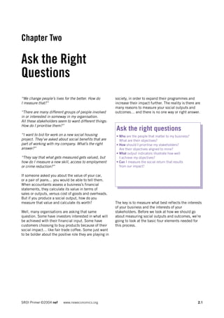 Chapter Two

Ask the Right
Questions
“We change people’s lives for the better. How do           society, in order to expand their programmes and
I measure that?”                                           increase their impact further. The reality is there are
                                                           many reasons to measure your social outputs and
“There are many different groups of people involved        outcomes… and there is no one way or right answer.
in or interested in someway in my organisation.
All these stakeholders seem to want different things:
How do I prioritise them?”
                                                           Ask the right questions
“I want to bid for work on a new social housing            • Who are the people that matter to my business?
project. They’ve asked about social benefits that are        What are their objectives?
part of working with my company. What’s the right          • How should I prioritise my stakeholders?
answer?”                                                     Are their objectives aligned to mine?
                                                           • What output indicators illustrate how well
“They say that what gets measured gets valued, but           I achieve my objectives?
how do I measure a new skill, access to employment         • Can I measure the social return that results
or crime reduction?”                                         from our impact?

If someone asked you about the value of your car,
or a pair of jeans… you would be able to tell them.
When accountants assess a business’s financial
statements, they calculate its value in terms of
sales or outputs, versus cost of goods and overheads.
But if you produce a social output, how do you
measure that value and calculate its worth?                The key is to measure what best reflects the interests
                                                           of your business and the interests of your
Well, many organisations are asking that same              stakeholders. Before we look at how we should go
question. Some have investors interested in what will      about measuring social outputs and outcomes, we’re
be achieved with their financial input. Some have          going to look at the basic four elements needed for
customers choosing to buy products because of their        this process.
social impact… like fair trade coffee. Some just want
to be bolder about the positive role they are playing in




SROI Primer ©2004 nef     www.neweconomics.org                                                                  2.1
 