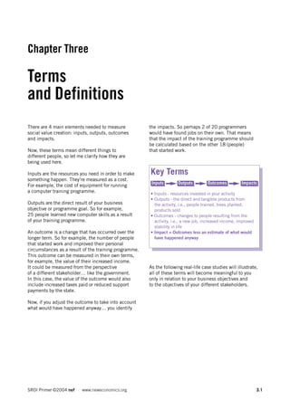 Chapter Three

Terms
and Definitions
There are 4 main elements needed to measure            the impacts. So perhaps 2 of 20 programmers
social value creation: inputs, outputs, outcomes       would have found jobs on their own. That means
and impacts.                                           that the impact of the training programme should
                                                       be calculated based on the other 18 (people)
Now, these terms mean different things to              that started work.
different people, so let me clarify how they are
being used here.

Inputs are the resources you need in order to make     Key Terms
something happen. They’re measured as a cost.
                                                        Inputs       Outputs         Outcomes          Impacts
For example, the cost of equipment for running
a computer training programme.                         • Inputs - resources invested in your activity
                                                       • Outputs - the direct and tangible products from
Outputs are the direct result of your business           the activity, i.e., people trained, trees planted,
objective or programme goal. So for example,             products sold
25 people learned new computer skills as a result      • Outcomes - changes to people resulting from the
of your training programme.                              activity, i.e., a new job, increased income, improved
                                                         stability in life
An outcome is a change that has occurred over the      • Impact = Outcomes less an estimate of what would
longer term. So for example, the number of people        have happened anyway
that started work and improved their personal
circumstances as a result of the training programme.
This outcome can be measured in their own terms,
for example, the value of their increased income.
It could be measured from the perspective              As the following real-life case studies will illustrate,
of a different stakeholder… like the government.       all of these terms will become meaningful to you
In this case, the value of the outcome would also      only in relation to your business objectives and
include increased taxes paid or reduced support        to the objectives of your different stakeholders.
payments by the state.

Now, if you adjust the outcome to take into account
what would have happened anyway… you identify




SROI Primer ©2004 nef     www.neweconomics.org                                                                   3.1
 